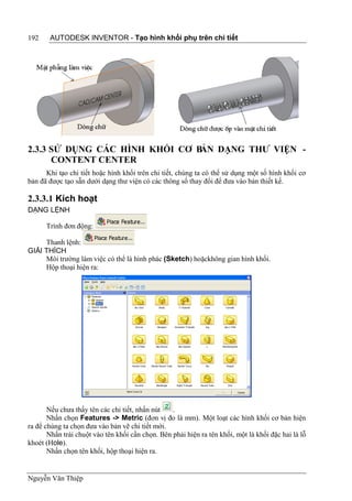 192    AUTODESK INVENTOR - Tạo hình khối phụ trên chi tiết




2.3.3 SỬ DỤNG CÁC HÌNH KHỐI CƠ BẢN DẠNG THƯ VIỆN -
      CONTENT CENTER
      Khi tạo chi tiết hoặc hình khối trên chi tiết, chúng ta có thể sử dụng một số hình khối cơ
bản đã được tạo sẵn dưới dạng thư viện có các thông số thay đổi để đưa vào bản thiết kế.

2.3.3.1 Kích hoạt
DẠNG LỆNH

      Trình đơn động:

     Thanh lệnh:
GIẢI THÍCH
     Môi trường làm việc có thể là hình phác (Sketch) hoặckhông gian hình khối.
     Hộp thoại hiện ra:




       Nếu chưa thấy tên các chi tiết, nhấn nút   .
       Nhấn chọn Features -> Metric (đơn vị đo là mm). Một loạt các hình khối cơ bản hiện
ra để chúng ta chọn đưa vào bản vẽ chi tiết mới.
       Nhấn trái chuột vào tên khối cần chọn. Bên phải hiện ra tên khối, một là khối đặc hai là lỗ
khoét (Hole).
       Nhấn chọn tên khối, hộp thoại hiện ra.


Nguyễn Văn Thiệp
 