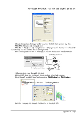 AUTODESK INVENTOR - Tạo hình khối phụ trên chi tiết 193




      Cho các thông số cần thiết ngay tại đây hoặc thay đổi kích thước tại bước tiếp theo.
      Nhấn OK, nhấn chọn mặt phẳng đặt khối.
      Khối đặc có thể đặt vào mặt phẳng làm việc bất kỳ ngay cả khi chưa tạo khối chủ còn lỗ
khoét phải đặt vào mặt của khối chủ đã có trong bản vẽ.
      Hình khối được đưa vào bản vẽ dưới dạng có các kích thước và các nút để chỉnh sửa.




      Nhấn phải chuột, chọn Done kết thúc lệnh.
      Khi hình khối được đưa vào bản vẽ, tên của nó được hiện trên Trình duyệt.
      Có thể thay đổi hình khối bằng Trình đơn động: Edit Sketch hoặc Edit Feature.




      Dưới đây chúng tôi giới thiệu các ô nhập liệu của từng hình khối.



                                                                          Nguyễn Văn Thiệp
 