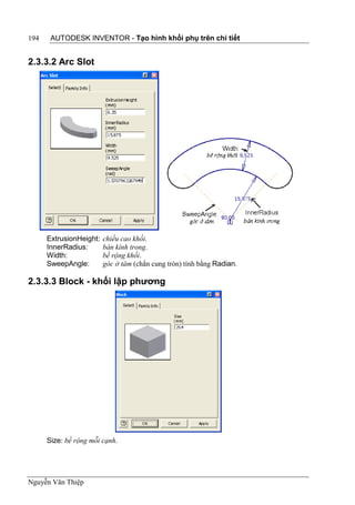 194    AUTODESK INVENTOR - Tạo hình khối phụ trên chi tiết


2.3.3.2 Arc Slot




      ExtrusionHeight:   chiều cao khối.
      InnerRadius:       bán kính trong.
      Width:             bề rộng khối.
      SweepAngle:        góc ở tâm (chắn cung tròn) tính bằng Radian.

2.3.3.3 Block - khối lập phương




      Size: bề rộng mỗi cạnh.




Nguyễn Văn Thiệp
 