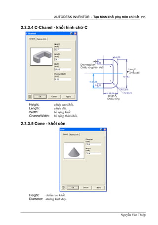 AUTODESK INVENTOR - Tạo hình khối phụ trên chi tiết 195


2.3.3.4 C-Chanel - khối hình chữ C




    Height:         chiều cao khối.
    Length:         chiều dài.
    Width:          bề rộng khối.
    ChanneWidth:    bề rộng thân khối.

2.3.3.5 Cone - khối côn




    Height:   chiều cao khối.
    Diameter: đường kính đáy.



                                                            Nguyễn Văn Thiệp
 
