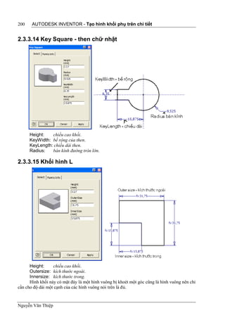 200    AUTODESK INVENTOR - Tạo hình khối phụ trên chi tiết


2.3.3.14 Key Square - then chữ nhật




      Height:   chiều cao khối.
      KeyWidth: bề rộng của then.
      KeyLength: chiều dài then.
      Radius:   bán kính đường tròn lớn.

2.3.3.15 Khối hình L




      Height:     chiều cao khối.
      Outersize: kích thước ngoài.
      Innersize: kích thước trong.
      Hình khối này có mặt đáy là một hình vuông bị khoét một góc cũng là hình vuông nên chỉ
cần cho độ dài một cạnh của các hình vuông nói trên là đủ.


Nguyễn Văn Thiệp
 