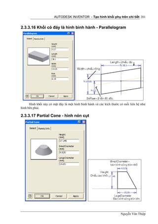 AUTODESK INVENTOR - Tạo hình khối phụ trên chi tiết 201


2.3.3.16 Khối có đáy là hình bình hành - Parallelogram




      Hình khối này có mặt đáy là một hình bình hành và các kích thước có mối liên hệ như
hình bên phải.

2.3.3.17 Partial Cone - hình nón cụt




                                                                       Nguyễn Văn Thiệp
 