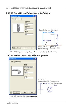 202    AUTODESK INVENTOR - Tạo hình khối phụ trên chi tiết


2.3.3.18 Partial Round Tube - một phần ống tròn




      Đây là khối được tạo ra bằng công cụ Revolve với góc mặc định là 90 độ.

2.3.3.19 Partial Torus - một phần của gờ tròn




      Hình khối được tạo bằng công cụ Revolve.



Nguyễn Văn Thiệp
 