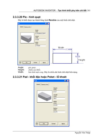 AUTODESK INVENTOR - Tạo hình khối phụ trên chi tiết 203


2.3.3.20 Pie - hình quạt
    Đây là khối được tạo thành bằng lệnh Revolve của một hình chữ nhật.




    Angle:      góc quay.
    Height:     chiều cao khối.
    Width:      bán kính mặt cong. Đây là chiều dài hình chữ nhật biên dạng.

2.3.3.21 Pad - khối đặc hoặc Poket - lỗ khoét




                                                                        Nguyễn Văn Thiệp
 