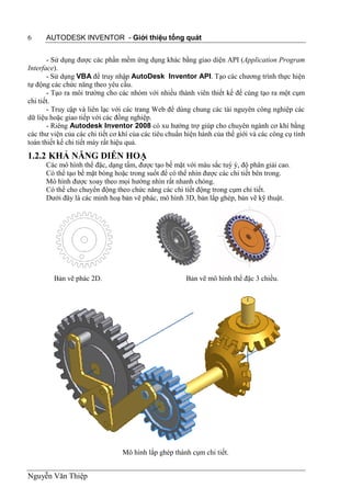 6     AUTODESK INVENTOR - Giới thiệu tổng quát


       - Sử dụng được các phần mềm ứng dụng khác bằng giao diện API (Application Program
Interface).
       - Sử dụng VBA để truy nhập AutoDesk Inventor API. Tạo các chương trình thực hiện
tự động các chức năng theo yêu cầu.
       - Tạo ra môi trường cho các nhóm với nhiều thành viên thiết kế để cùng tạo ra một cụm
chi tiết.
       - Truy cập và liên lạc với các trang Web để dùng chung các tài nguyên công nghiệp các
dữ liệu hoặc giao tiếp với các đồng nghiệp.
       - Riêng Autodesk Inventor 2008 có xu hướng trợ giúp cho chuyên ngành cơ khí bằng
các thư viện của các chi tiết cơ khí của các tiêu chuẩn hiện hành của thế giới và các công cụ tính
toán thiết kế chi tiết máy rất hiệu quả.
1.2.2 KHẢ NĂNG DIỄN HOẠ
      Các mô hình thể đặc, dạng tấm, được tạo bề mặt với màu sắc tuỳ ý, độ phân giải cao.
      Có thể tạo bề mặt bóng hoặc trong suốt để có thể nhìn được các chi tiết bên trong.
      Mô hình được xoay theo mọi hướng nhìn rất nhanh chóng.
      Có thể cho chuyển động theo chức năng các chi tiết động trong cụm chi tiết.
      Dưới đây là các minh hoạ bản vẽ phác, mô hình 3D, bản lắp ghép, bản vẽ kỹ thuật.




         Bản vẽ phác 2D.                               Bản vẽ mô hình thể đặc 3 chiều.




                                 Mô hình lắp ghép thành cụm chi tiết.


Nguyễn Văn Thiệp
 