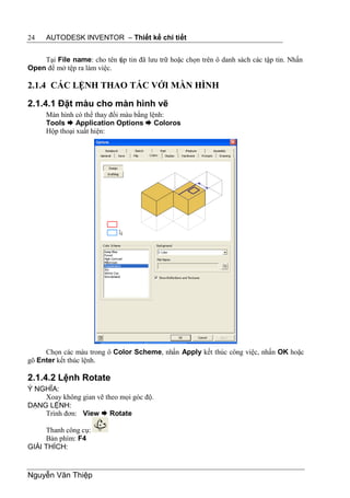 24    AUTODESK INVENTOR – Thiết kế chi tiết


    Tại File name: cho tên tập tin đã lưu trữ hoặc chọn trên ô danh sách các tập tin. Nhấn
Open để mở tệp ra làm việc.

2.1.4 CÁC LỆNH THAO TÁC VỚI MÀN HÌNH

2.1.4.1 Đặt màu cho màn hình vẽ
      Màn hình có thể thay đổi màu bằng lệnh:
      Tools  Application Options  Coloros
      Hộp thoại xuất hiện:




     Chọn các màu trong ô Color Scheme, nhấn Apply kết thúc công việc, nhấn OK hoặc
gõ Enter kết thúc lệnh.

2.1.4.2 Lệnh Rotate
Ý NGHĨA:
    Xoay không gian vẽ theo mọi góc độ.
DẠNG LỆNH:
    Trình đơn: View  Rotate

     Thanh công cụ:
     Bàn phím: F4
GIẢI THÍCH:


Nguyễn Văn Thiệp
 