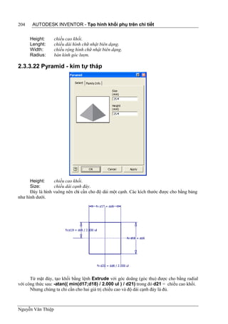 204    AUTODESK INVENTOR - Tạo hình khối phụ trên chi tiết


      Height:      chiều cao khối.
      Lenght:      chiều dài hình chữ nhật biên dạng.
      Width:       chiều rộng hình chữ nhật biên dạng.
      Radius:      bán kính góc lượn.

2.3.3.22 Pyramid - kim tự tháp




      Height:     chiều cao khối.
      Size:       chiều dài cạnh đáy.
      Đáy là hình vuông nên chỉ cần cho độ dài một cạnh. Các kích thước được cho bằng bảng
như hình dưới.




      Từ mặt đáy, tạo khối bằng lệnh Extrude với góc doãng (góc thu) được cho bằng radial
với công thức sau: -atan(( min(d17;d18) / 2.000 ul ) / d21) trong đó d21 = chiều cao khối.
      Nhưng chúng ta chỉ cần cho hai giá trị chiều cao và độ dài cạnh đáy là đủ.



Nguyễn Văn Thiệp
 