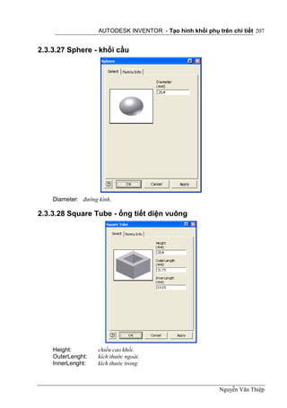 AUTODESK INVENTOR - Tạo hình khối phụ trên chi tiết 207


2.3.3.27 Sphere - khối cầu




    Diameter: đường kính.

2.3.3.28 Square Tube - ống tiết diện vuông




    Height:         chiều cao khối.
    OuterLenght:    kích thước ngoài.
    InnerLenght:    kích thước trong.



                                                            Nguyễn Văn Thiệp
 