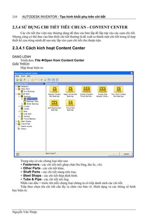 210    AUTODESK INVENTOR - Tạo hình khối phụ trên chi tiết


2.3.4 SỬ DỤNG CHI TIẾT TIÊU CHUẨN - CONTENT CENTER
       Các chi tiết thư viện này thường dùng để đưa vào bản lắp để lắp ráp vào các cụm chi tiết.
Nhưng cũng có thể đưa vào bản thiết chi tiết thường là để xuất ra thành một chi tiết trong tổ hợp
thiết kế của riêng mình để sau này lắp vào cụm chi tiết cho thuận tiện.

2.3.4.1 Cách kích hoạt Content Center

DẠNG LỆNH
     Trình đơn: File Open from Content Center
GIẢI THÍCH
     Hộp thoại hiện ra:




      Trong này có các chủng loại như sau:
      + Fasterners - các chi tiết mối ghép chặt (bu lông, đai ốc, vít).
      + Other Parts - các chi tiết khác.
      + Shaft Parts - các chi tiết mang trên trục.
      + Steel Shaps - các chi tiết thép định hình.
      + Tube & Pipe - các chi tiết nối ống.
      Nhấn vào dấu + trước tên mỗi chủng loại chúng ta có tiếp danh sách các chi tiết.
      Tiếp theo chọn tên chi tiết cần lấy ra chèn vào bản vẽ. Hình dạng và các thông số hình
học hiện ra:




Nguyễn Văn Thiệp
 