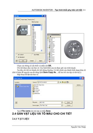 AUTODESK INVENTOR - Tạo hình khối phụ trên chi tiết 211




       Chọn vào thông số cần thiết và nhấn nút OK.
       Chi tiết được đưa vào bản vẽ. Các hình khối của nó được ghi vào trình duyệt.
       Tại đây chi tiết trở thành chi tiết thông thường. Có thể chỉnh sửa thành hình dạng khác đi
chút ít hoặc để nguyên sau đó dùng lệnh Save Copy As ... để lưu trữ vào tệp có tên tuỳ ý.
       Hộp thoại để đặt tên bản vẽ:




      Tại ô File name cho tên tệp và nhấn Save.
2.4 GÁN VẬT LIỆU VÀ TÔ MÀU CHO CHI TIẾT
2.4.1 VẬT LIỆU


                                                                             Nguyễn Văn Thiệp
 