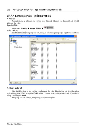 212    AUTODESK INVENTOR - Tạo hình khối phụ trên chi tiết


2.4.1.1 Lệnh Materials - thiết lập vật iệu
Ý NGHĨA:
       Xem các thông số kỹ thuật của vật liệu hoặc thêm vật liệu mới vào danh sách vật liệu đã
có trong thư viện.
DẠNG LỆNH:
     Trình đơn: Format  Styles Editor 
GIẢI THÍCH:
     Sau khi đã thiết kế xong một chi tiết, chúng ta tiến hành gán vật liệu. Hộp thoại xuất hiện:




1- Chọn Material
      Bên phải hộp thoại là tên vật liệu có sẵn trong thư viện. Tên các loại vật liệu bằng tiếng
Anh, chúng ta có th tra trong từ điển khoa học kỹ thuật, hoặc chúng ta tạo ra vật liệu với tên
                    ể
tiếng Việt bằng nút New.
      Nháy đúp vào tên vật liệu, bảng thông số kỹ thuật hiện ra:




Nguyễn Văn Thiệp
 