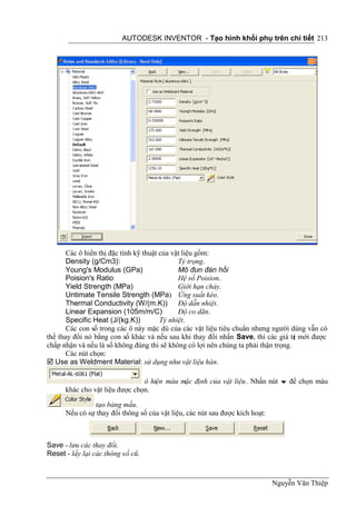 AUTODESK INVENTOR - Tạo hình khối phụ trên chi tiết 213




       Các ô hiển thị đặc tính kỹ thuật của vật liệu gồm:
       Density (g/Cm3):                       Tỷ trọng.
       Young's Modulus (GPa)                  Mô đun đàn hồi
       Poision's Ratio                        Hệ số Poision.
       Yield Strength (MPa)                   Giới hạn chảy.
       Untimate Tensile Strength (MPa) Ứng suất kéo.
       Thermal Conductivity (W/(m.K)) Độ dẫn nhiệt.
       Linear Expansion (105m/m/C)            Độ co dãn.
       Specific Heat (J/(kg.K))         Tỷ nhiệt.
       Các con số trong các ô này mặc dù của các vật liệu tiêu chuẩn nhưng người dùng vẫn có
thể thay đổi nó bằng con số khác và nếu sau khi thay đổi nhấn Save, thì các giá tr mới được
                                                                                    ị
chấp nhận và nếu là số không đúng thì sẽ không có lợi nên chúng ta phải thận trọng.
       Các nút chọn:
 Use as Weldment Material: sử dụng như vật liệu hàn.

                                ô hiện màu mặc định của vật liệu. Nhấn nút  để chọn màu
      khác cho vật liệu được chọn.

               tạo bảng mầu.
      Nếu có sự thay đổi thông số của vật liệu, các nút sau được kích hoạt:



Save - lưu các thay đổi.
Reset - lấy lại các thông số cũ.



                                                                              Nguyễn Văn Thiệp
 