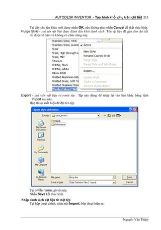 AUTODESK INVENTOR - Tạo hình khối phụ trên chi tiết 215


     Tại đây cho tên khác mới được nhấn OK, nếu không phải nhấn Cancel để rkết thúc lệnh.
Purge Style - xoá tên vật liệu được đánh dấu khỏi danh sách . Tên vật liệu đã gán cho chi tiết
     thì được tô đậm và không có chức năng này.




Export - xuấ t tên vật liệu và o một tệp . Tệp này dùng để nhập lại vào bản khác bằng lệnh
       Import sau này.
     Hộp thoại xuất hiện để đặt tên tệp.




      Tại ô File name, gõ tên tệp.
      Nhấn Save kết thúc lệnh.
Nhập danh sách vật liệu từ một tệp
     Tại hộp thoại chính, nhấn nút Import, hộp thoại hiện ra:



                                                                           Nguyễn Văn Thiệp
 