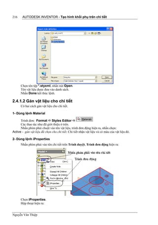 216    AUTODESK INVENTOR - Tạo hình khối phụ trên chi tiết




      Chọn tên tệp *.styxml, nhấn nút Open.
      Tên vật liệu được đưa vào danh sách.
      Nhấn Done kết thúc lệnh.

2.4.1.2 Gán vật liệu cho chi tiết
      Có hai cách gán vật liệu cho chi tiết.

1- Dùng lệnh Material

      Trình đơn: Format  Styles Editor 
      Các thao tác như đã giới thiệu ở trên.
      Nhấn phím phải chuột vào tên vật liệu, trình đơn động hiện ra, nhấn chọn:
Active - gán vật liệu đã chọn cho chi tiết. Chi tiết nhận vật liệu và có màu của vật liệu đó.

2- Dùng lệnh iProperties
      Nhấn phím phải vào tên chi tiết trên Trình duyệt, Trình đơn động hiện ra:




      Chọn iProperties.
      Hộp thoại hiện ra:


Nguyễn Văn Thiệp
 