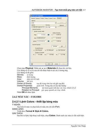 AUTODESK INVENTOR - Tạo hình khối phụ trên chi tiết 217




      Chọn mục Physical. Nhấn nút  tại ô Materials để chọn tên vật liệu.
      Các thông số về cơ lý của chi tiết được hiện ra tại các ô tương ứng.
      Các thông số đó gồm:
      Density:     tỷ trọng.
      Mass:        khối lượng.
      Area:        diện tích bề mặt.
      Volume: thể tích.
      Center of Gravity:        toạ độ trọng tâm (so với gốc toạ độ).
      Inertial Properties:      quán tính. Trong này có các đại lượng:
             Principal Moments:        mô ment quán tính dọc các trục chính X,Y,Z.
             Rotation to Principal: góc quay quanh các trục chính.
      Nhấn OK kết thúc lệnh.

2.4.2 MÀU SẮC - COLORS

2.4.2.1 Lệnh Colors - thiết lập bảng màu
Ý NGHĨA:
     Tạo kiểu tô màu và chọn kiểu tô mầu cho chi tiết (Part).
DẠNG LỆNH:
     Trình đơn: Format  Style  Colors.
GIẢI THÍCH:
     Sau khi ra lệnh, hộp thoại xuất hiện, chọn Colors. Danh sách các màu có sẵn xuất hiện:




                                                                           Nguyễn Văn Thiệp
 