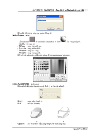 AUTODESK INVENTOR - Tạo hình khối phụ trên chi tiết 219




    Bên phải hộp thoại gồm các nhóm thông số:
Nhóm Colors - màu


        Gồm các nút         để chọn màu và các hòn bi tròn        chỉ vùng sáng tối.
        Các khu vực màu là:
      - Diffuse vùng khuyếch tán.
      - Specular vùng phản chiếu.
      - Emissive vùng toả sáng.
      - Ambient vùng bao quanh.
      Đối với các vùng này, nhấn nút vuông để chọn màu trong hộp màu:




Nhóm Appearance - mặt ngoài
    Dùng chuột kéo các thanh trượt để định tỷ lệ cho các yếu tố:




      Shiny:      sáng bóng (hình a).
      Dull:       mờ đục (hình b).




                             a                               b
      Opaque:     mịn hoặc thô. Nếu càng tăng % thì mặt càng mịn.

                                                                          Nguyễn Văn Thiệp
 