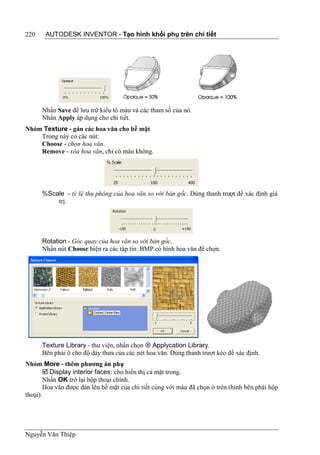 220    AUTODESK INVENTOR - Tạo hình khối phụ trên chi tiết




      Nhấn Save để lưu trữ kiểu tô màu và các tham số của nó.
      Nhấn Apply áp dụng cho chi tiết.
Nhóm Texture - gán các hoa văn cho bề mặt
    Trong này có các nút:
    Choose - chọn hoa văn.
    Remove - xóa hoa văn, chỉ có màu không.




      %Scale - tỷ lệ thu phóng của hoa văn so với bản gốc. Dùng thanh trượt để xác định giá
          trị.




      Rotation - Góc quay của hoa văn so với bản gốc.
      Nhấn nút Choose hiện ra các tập tin .BMP có hình hoa văn để chọn.




      Texture Library - thư viện, nhấn chọn  Applycation Library.
      Bên phải ô cho độ dày thưa của các nét hoa văn. Dùng thanh trượt kéo để xác định.
Nhóm More - thêm phương án phụ
        Display interior faces: cho hiển thị cả mặt trong.
       Nhấn OK trở lại hộp thoại chính.
       Hoa văn được dán lên bề mặt của chi tiết cùng với màu đã chọn ở trên (hình bên phải hộp
thoại).




Nguyễn Văn Thiệp
 