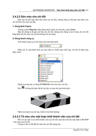 AUTODESK INVENTOR - Tạo hình khối phụ trên chi tiết 221


2.4.2.2 Gán màu cho chi tiết
       Màu của chi tiết mặc định theo màu của vật liệu, nhưng cũng có thể gán màu khác cho
chi tiết theo các cách sau đây.

1- Dùng lệnh Colors
      Tương tự như Material, nhấn phóm phải chuột vào tên màu, chọn Active.
      Mặc dù chúng ta đã gán vật liệu cho chi tiết, nhưng nếu chúng ta lại tô màu cho chi tiết
bằng lệnh này thì màu của vật liệu không còn tác dụng.

2- Dùng thanh công cụ
      Trên thanh công cụ có nút chọn màu như hình đưới.



      Nhấn nút , một danh sách các màu hiện ra. Nhấn chọn một màu, chi tiết sẽ nhận màu
được chọn.




      Ngoài ra trong này có dòng As Material: màu như màu vật liệu.

      Nút      tô bóng bề mặt, bất kể vật liệu và màu sắc như hình dưới.




      Nhấn trái chuột vào nút này, hình trở lại bình thường.

2.4.2.3 Tô màu cho mặt hoặc khối thành viên của chi tiết
      Đối với các mặt và các khối thành viên của chi tiết, màu sắc luôn lấy mặc định là As Part
- như màu của chi tiết.
      Chúng ta vẫn có thể đặt lại màu cho các đối tượng này.

                                                                            Nguyễn Văn Thiệp
 