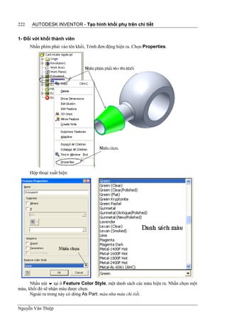 222    AUTODESK INVENTOR - Tạo hình khối phụ trên chi tiết


1- Đối với khối thành viên
      Nhấn phím phải vào tên khối, Trình đơn động hiện ra. Chọn Properties.




      Hộp thoại xuất hiện:




      Nhấn nút  tại ô Feature Color Style, một danh sách các màu hiện ra. Nhấn chọn một
màu, khối đó sẽ nhận màu được chọn.
      Ngoài ra trong này có dòng As Part: màu như màu chi tiết.


Nguyễn Văn Thiệp
 