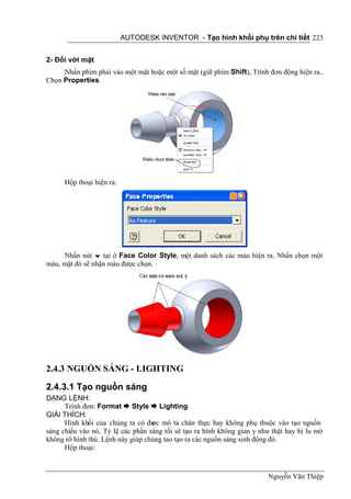AUTODESK INVENTOR - Tạo hình khối phụ trên chi tiết 223


2- Đối với mặt
     Nhấn phím phải vào một mặt hoặc một số mặt (giữ phím Shift), Trình đơn động hiện ra..
Chọn Properties.




      Hộp thoại hiện ra:




     Nhấn nút  tại ô Face Color Style, một danh sách các màu hiện ra. Nhấn chọn một
màu, mặt đó sẽ nhận màu được chọn.




2.4.3 NGUỒN SÁNG - LIGHTING
2.4.3.1 Tạo nguồn sáng
DẠNG LỆNH:
      Trình đơn: Format  Style  Lighting.
GIẢI THÍCH:
      Hình khối của chúng ta có đư mô tả chân thực hay không phụ thuộc vào tạo nguồn
                                   ợc
sáng chiếu vào nó. Tỷ lệ các phần sáng tối sẽ tạo ra hình không gian y như thật hay bị lu mờ
không rõ hình thù. Lệnh này giúp chúng tao tạo ra các nguồn sáng sinh động đó.
      Hộp thoại:



                                                                         Nguyễn Văn Thiệp
 