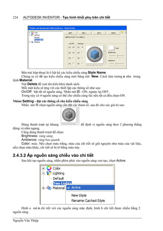 224    AUTODESK INVENTOR - Tạo hình khối phụ trên chi tiết




      Bên trái hộp thoại là ô liệt kê các kiểu chiếu sáng Style Name.
      Chúng ta có th tạo kiểu chiếu sáng mới bằng nút New. Cách làm tương ự như trong
                     ể                                                         t
lệnh Material.
      Nút Delete để xoá tên kiểu khỏi danh sách.
      Mỗi một kiểu sẽ ứng với các thiết lập các thông số như sau:
      On/Off: bật tắt số nguồn sáng. Nhấn nút  - ON, ngược lại OFF.
      Trong này có 4 nguồn sáng có thể cho chiếu cùng lúc nếu tất cả đều chọn ON.
Nhóm Setting - đặt các thông số cho kiểu chiếu sáng
    Nhấn nút  chọn nguồn sáng cần đặt các tham số, sau đó cho các giá trị sau:




      Dùng thanh trư tại khung
                    ợt                             để định vị nguồn sáng theo 2 phương thẳng
đứng và nằm ngang.
      Cũng dùng thanh trượt để chọn:
      Brightness: vùng sáng.
      Ambience: vùng bao quanh.
      Color: màu. Nếu chọn màu trắng, màu của chi tiết sẽ giữ nguyên như màu của vật liệu,
nếu chọn màu khác, chi tiết sẽ bị tô bằng màu này.

2.4.3.2 Áp nguồn sáng chiếu vào chi tiết
      Sau khi tạo nguồn sáng, nhấn phím phải vào nguồn sáng vưa tạo, chọn Active.




     Hình a mô ả chi tiết với các nguồn sáng mặc định, hình b chi tiết được chiếu bằng 2
               t
nguồn sáng.

Nguyễn Văn Thiệp
 