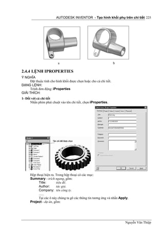 AUTODESK INVENTOR - Tạo hình khối phụ trên chi tiết 225




                          a                                         b

2.4.4 LỆNH IPROPERTIES
Ý NGHĨA
     Đặt thuộc tính cho hình khối được chọn hoặc cho cả chi tiết.
DẠNG LỆNH:
     Trình đơn động: iProperties
GIẢI THÍCH:
1- Đối với cả chi tiết
      Nhấn phím phải chuột vào tên chi tiết, chọn iProperties.




      Hộp thoại hiện ra. Trong hộp thoại có các mục:
      Summary - trích ngang, gồm:
            Title:       tiêu đề.
            Author:      tác giả.
            Company: tên công ty.
            ......
            Tại các ô này chúng ta gõ các thông tin tương ứng và nhấn Apply.
      Project - dự án, gồm:




                                                                         Nguyễn Văn Thiệp
 