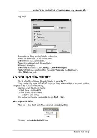 AUTODESK INVENTOR - Tạo hình khối phụ trên chi tiết 227


      Hộp thoại:




      Trong này các thông số có thể đặt lại và lựa chọn:
      Name: tên thành viên. Có thể cho tên khác.
       Suppress: không cho hiển thị.
      Adapetive - đặt thuộc tính thích nghi cho:
       Sketch: hình phác.
       Feature: hình khối. (Xem Chương - Chi tiết thích nghi).
      Feature Color: màu của hình khối. Xem phần “Gán màu cho hình khối”.
      Nhấn OK kết thúc lệnh.

2.5 GIỚI HẠN CỦA CHI TIẾT
      Đây là một phần mới được thêm vào bắt đầu từ Inventor 11.
      Công cụ này giúp người thiết kế biết được các thông số thay đổi có bị vượt quá giới hạn
cho phép đã đặt ra trước đó hay không.
      Các tham số có thể đặt giới hạn là:
       - Kích thước của hình khối.
       - Diện tích và chu vi của mặt.
       - Thể tích và khối lượng.
      Môi trường kích hoạt tại bản thiết kế chi tiết (Part - *.ipt).

Kích hoạt AutoLimits
      Nhấn nút  trên thanh lệnh. Nhấn trái chuột vào AutoLimits.




      Các công cụ của AutoLimits hiện ra.




                                                                          Nguyễn Văn Thiệp
 