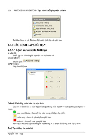 228      AUTODESK INVENTOR - Tạo hình khối phụ trên chi tiết




        Tại đây chúng ta bắt đầu thực hiện việc thiết lập các giới hạn.

2.5.1 CÁC LỆNH LẬP GIỚI HẠN

2.5.1.1 Lệnh AutoLimits Settings
Ý NGHĨA:
    Thiết lập các tiêu chí giới hạn cho các loại tham số.
DẠNG LỆNH:
     Thanh lệnh:
GIẢI THÍCH:
     Hộp thoại hiện ra.




Default Visibility - cho hiển thị mặc định
        Các nút có đánh dấu là hiển thị (ON) hoặc không hiển thị (OFF) ký hiệu khi giới hạn bị vi
phạm.
            màu xanh lá cây - tham số vẫn nằm trong giới hạn cho phép.

             màu vàng - tham số gần vi phạm giới hạn.

            màu đỏ - tham số vượt qua giới hạn.
        Như vậy ở đây mặc định là khi giới hạn không bị vi phạm thì không hiển thị ký hiệu.

Tool Tip - thông tin phản hồi

Nguyễn Văn Thiệp
 