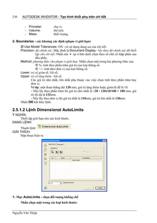 230    AUTODESK INVENTOR - Tạo hình khối phụ trên chi tiết


         - Primeter:           chu vi.
         - Valume:             thể tích.
         - Mass:               khối lượng.

2- Boundaries - các khoảng xác định (phạm vi giới hạn)
       Use Model Tolerances: ON - có sử dụng dung sai của chi tiết.
      Precision: độ chính xác. Mặc định là Document Display - lấy theo độ chính xác đã thiết
                 lập cho chi tiết. Nhấn nút  tại ô bên dưới chọn theo số chữ số thập phân sau
                 dấu phẩy.
      Method: phương thức cho phạm vi giới hạn. Nhấn chọn một trong hai phương thức sau:
                  %: tính theo phần trăm giá trị của loại thông số.
                  +/-: tính theo đơn vị của loại thông số.
      Lower: trị số giảm đi. Gõ số.
      Upper: trị số tăng thêm . Gõ số.
             Các giá trị nhỏ nhất, lớn nhất phụ thuộc vào việc chọn tính theo phần trăm hay
             đơn vị.
             Ví dụ: một đoạn thẳng dài 120 mm, giá trị tăng thêm hoặc giảm đi đề là 10.
             - Nếu lấy theo phần trăm thì giá trị nhỏ nhất là 120 - 120x10/100 = 108 mm, giá
             trị tối đa là 132mm.
             - Nếu lấy theo đơn vị thì giá trị nhất là 110mm, giá trị lớn nhất là 130mm.
      Nhấn OK kết thúc lệnh.

2.5.1.2 Lệnh Dimensional AutoLimits
Ý NGHĨA:
    Thiết lập giới hạn cho các kích thước.
DẠNG LỆNH:
     Thanh lệnh:
GIẢI THÍCH:
     Hộp thoại hiện ra.




1- Mục AutoLimits - chọn đối tượng khống chế
      Nhấn chọn một trong các loại kích thước:


Nguyễn Văn Thiệp
 