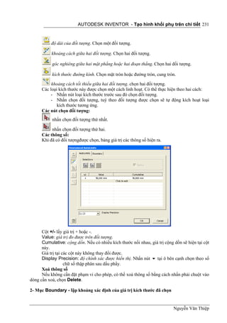 AUTODESK INVENTOR - Tạo hình khối phụ trên chi tiết 231



           độ dài của đối tượng. Chọn một đối tượng.

           khoảng cách giữa hai đối tượng. Chọn hai đối tượng.

           góc nghiêng giữa hai mặt phẳng hoặc hai đoạn thẳng. Chọn hai đối tượng.

           kích thước đường kính. Chọn mặt tròn hoặc đường tròn, cung tròn.

           khoảng cách tối thiểu giữa hai đối tượng. chọn hai đối tượng.
      Các loại kích thước này được chọn một cách linh hoạt. Có thể thực hiện theo hai cách:
          - Nhấn nút loại kích thước trước sau đó chọn đối tượng.
          - Nhấn chọn đối tượng, tuỳ theo đối tượng được chọn sẽ tự động kích hoạt loại
              kích thước tương ứng.
      Các nút chọn đối tượng:
           nhấn chọn đối tượng thứ nhất.

           nhấn chọn đối tượng thứ hai.
      Các thông số:
      Khi đã có đối tượngđược chọn, bảng giá trị các thông số hiện ra.




      Cột +/- lấy giá trị + hoặc -.
      Value: giá trị đo được trên đối tượng.
      Cumulative: cộng dồn. Nếu có nhiều kích thước nối nhau, giá trị cộng dồn sẽ hiện tại cột
      này.
      Giá trị tại các cột này không thay đổi được.
      Display Precision: độ chính xác được hiển thị. Nhấn nút  tại ô bên cạnh chọn theo số
                   chữ số thập phân sau dấu phẩy.
      Xoá thông số
      Nếu không cần đặt phạm vi cho phép, có thể xoá thông số bằng cách nhấn phải chuột vào
dòng cần xoá, chọn Delete.

2- Mục Boundary - lập khoảng xác định của giá trị kích thước đã chọn


                                                                           Nguyễn Văn Thiệp
 