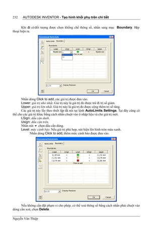 232    AUTODESK INVENTOR - Tạo hình khối phụ trên chi tiết


       Khi đã có đối tượng được chọn khống chế thông số, nhấn sang mục Boundary. Hộp
thoại hiện ra.




      Nhấn dòng Click to add, các giá trị được đưa vào.
      Lower: giá trị nhỏ nhất. Giá trị này là giá trị đo được trừ đi trị số giảm.
      Upper: giá trị lớn nhất. Giá trị này là giá trị đo được cộng thêm trị số tăng.
      Các giá trị này lấy theo thiết lập đã nói tại lệnh AutoLimits Settings. Tại đây cũng có
thể cho các giá trị khác bằng cách nhấn chuột vào ô nhập liệu và cho giá trị mới.
      LSign: dấu cận dưới.
      Usign: đấu cận trên.
      Nhấn nút  chọn dấu cần dùng.
      Level: mức cảnh báo. Nếu giá trị phù hợp, nút hiện lên hình tròn màu xanh.
             Nhấn dòng Click to add, thêm mức cảnh báo được đưa vào.




      Nếu không cần đặt phạm vi cho phép, có thể xoá thông số bằng cách nhấn phải chuột vào
dòng cần xoá, chọn Delete.

Nguyễn Văn Thiệp
 