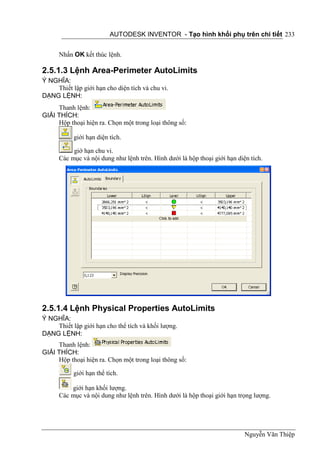 AUTODESK INVENTOR - Tạo hình khối phụ trên chi tiết 233


      Nhấn OK kết thúc lệnh.

2.5.1.3 Lệnh Area-Perimeter AutoLimits
Ý NGHĨA:
    Thiết lập giới hạn cho diện tích và chu vi.
DẠNG LỆNH:
     Thanh lệnh:
GIẢI THÍCH:
     Hộp thoại hiện ra. Chọn một trong loại thông số:

           giới hạn diện tích.

           giớ hạn chu vi.
      Các mục và nội dung như lệnh trên. Hình dưới là hộp thoại giới hạn diện tích.




2.5.1.4 Lệnh Physical Properties AutoLimits
Ý NGHĨA:
    Thiết lập giới hạn cho thể tích và khối lượng.
DẠNG LỆNH:
     Thanh lệnh:
GIẢI THÍCH:
     Hộp thoại hiện ra. Chọn một trong loại thông số:

           giới hạn thể tích.

          giới hạn khối lượng.
      Các mục và nội dung như lệnh trên. Hình dưới là hộp thoại giới hạn trọng lượng.




                                                                            Nguyễn Văn Thiệp
 
