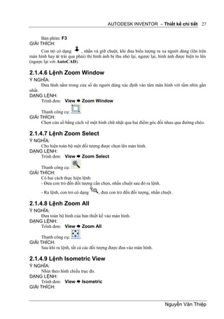 AUTODESK INVENTOR – Thiết kế chi tiết 27


     Bàn phím: F3
GIẢI THÍCH:
     Con trỏ có dạng       , nhấn và giữ chuột, khi đưa biểu tượng ra xa người dùng (lên trên
màn hình hay từ trái qua phải) thì hình ảnh bị thu nhỏ lại, ngược lại, hình ảnh được hiện to lên
(ngược lại với AutoCAD).

2.1.4.6 Lệnh Zoom Window
Ý NGHĨA:
      Đưa hình nằm trong cửa sổ do người dùng xác định vào tâm màn hình với tầm nhìn gần
nhất.
DẠNG LỆNH:
      Trình đơn: View  Zoom Window

     Thanh công cụ:
GIẢI THÍCH:
     Chọn cửa sổ bằng cách vẽ một hình chữ nhật qua hai điểm góc đối nhau qua đường chéo.

2.1.4.7 Lệnh Zoom Select
Ý NGHĨA:
    Cho hiện toàn bộ một đối tượng được chọn lên màn hình.
DẠNG LỆNH:
    Trình đơn: View  Zoom Select

     Thanh công cụ:
GIẢI THÍCH:
     Có hai cách thực hiện lệnh:
     - Đưa con trỏ đến đối tượng cần chọn, nhấn chuột sau đó ra lệnh.
      - Ra lệnh, con trỏ có dạng     , đưa con trỏ đến đối tượng, nhấn chuột.

2.1.4.8 Lệnh Zoom All
Ý NGHĨA:
    Đưa toàn bộ hình của bản thiết kế vào màn hình.
DẠNG LỆNH:
    Trình đơn: View  Zoom All

     Thanh công cụ:
GIẢI THÍCH:
     Sau khi ra lệnh, tất cả các đối tượng được đưa vào màn hình.

2.1.4.9 Lệnh Isometric View
Ý NGHĨA:
     Nhìn theo hình chiếu trục đo.
DẠNG LỆNH:
     Trình đơn: View  Isometric
GIẢI THÍCH:


                                                                         Nguyễn Văn Thiệp
 