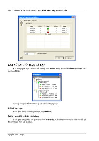 234    AUTODESK INVENTOR - Tạo hình khối phụ trên chi tiết




2.5.2 XỬ LÝ GIỚI HẠN ĐÃ LẬP
       Khi đã lập giới hạn cho các đối tượng, trên Trình duyệt (thanh Browser) có hiện các
giới hạn đã lập.




      Tại đây cũng có thể thao tác tiếp với các đối tượng này.

1- Xoá giới hạn
      Nhấn phải chuột vào tên giới hạn, chọn Delete.

2- Cho hiển thị ký hiệu cảnh báo
      Nhấn phải chuột vào tên giới hạn, chọn Visibility. Các cảnh báo hiển thị trên chi tiết tại
đối tượng có thiết lập giới hạn.




Nguyễn Văn Thiệp
 