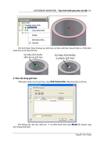 AUTODESK INVENTOR - Tạo hình khối phụ trên chi tiết 235




      Khi kích thước thuộc khoảng xác định nào, ký hiệu cảnh báo vùng đó hiện ra. Hình dưới
minh hoạ các ký hiệu hiển thị.




3- Sửa nội dung giới hạn
      Nhấn phải chuột vào tên giới hạn, chọn Edit AutoLimits. Hộp thoại hiện ra để sửa.




      Khi không làm vi c nữa, nhấn nút  tại đỉnh thanh lệnh chọn Model để chuyển sang
                      ệ
môi trường hình khối.


                                                                         Nguyễn Văn Thiệp
 