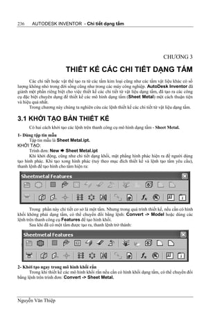 236     AUTODESK INVENTOR - Chi tiết dạng tấm




                                                                                CHƯƠNG 3

                          THIẾT KẾ CÁC CHI TIẾT DẠNG TẤM
      Các chi tiết hoặc vật thể tạo ra từ các tấm kim loại cũng như các tấm vật liệu khác có số
lượng không nhỏ trong đời sống cũng như trong các máy công nghiệp. AutoDesk Inventor đã
giành một phần riêng biệt cho việc thiết kế các chi tiết từ vật liệu dạng tấm, đã tạo ra các công
cụ đặc biệt chuyên dụng để thiết kế các mô hình dạng tấm (Sheet Metal) một cách thuận tiện
và hiệu quả nhất.
      Trong chương này chúng ta nghiên cứu các lệnh thiết kế các chi tiết từ vật liệu dạng tấm.

3.1 KHỞI TẠO BẢN THIẾT KẾ
      Có hai cách khởi tạo các lệnh trên thanh công cụ mô hình dạng tấm - Sheet Metal.
1- Dùng tập tin mẫu
      Tập tin mẫu là Sheet Metal.ipt.
KHỞI TẠO:
      Trình đơn: New  Sheet Metal.ipt
      Khi khởi động, cũng như chi tiết dạng khối, mặt phẳng hình phác hiện ra để người dùng
tạo hình phác. Khi tạo xong hình phác (tuỳ theo mục đích thiết kế và lệnh tạo tấm yêu cầu),
thanh lệnh để tạo hình cho tấm hiện ra:




       Trong phần này chi tiết cơ sở là một tấm. Nhưng trong quá trình thiết kế, nếu cần có hình
khối không phải dạng tấm, có thể chuyển đổi bằng lệnh: Convert -> Model hoặc dùng các
lệnh trên thanh công cụ Features để tạo hình khối.
       Sau khi đã có một tấm được tạo ra, thanh lệnh trở thành:




2- Khởi tạo ngay trong mô hình khối rắn
      Trong khi thiết kế các mô hình khối rắn nếu cần có hình khối dạng tấm, có thể chuyển đổi
bằng lệnh trên trình đơn: Convert -> Sheet Metal.




Nguyễn Văn Thiệp
 