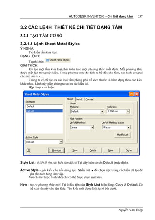 AUTODESK INVENTOR - Chi tiết dạng tấm              237


3.2 CÁC LỆNH THIẾT KẾ CHI TIẾT DẠNG TẤM
3.2.1 TẠO TẤM CƠ SỞ

3.2.1.1 Lệnh Sheet Metal Styles
Ý NGHĨA:
    Tạo kiểu tấm kim loại.
DẠNG LỆNH:
      Thanh lệnh:
GIẢI THÍCH:
      Khi tạo một tấm kim loại phải tuân theo một phương thức nhất định. Mỗi phương thức
được thiết lập trong một kiểu. Trong phương thức đó định ra bề dầy cho tấm, bán kính cong tại
các nếp uốn v.v...
      Chúng ta có thể tạo ra các loại tấm phong phú về kích thước và hình dạng theo các kiểu
khác nhau. Lệnh này giúp chúng ta tạo ra các kiểu đó.
      Hộp thoại xuất hiện:




Style List - ô liệt kê tên các kiểu tấm đã có. Tại đây luôn có tên Default (mặc định).

Active Style - gán kiểu cho tấm đang tạo. Nhấn nút  để chọn một trong các kiểu đã tạo để
      gán cho tấm đang làm việc.
     Mỗi chi tiết hoặc hình khối chỉ có thể được chọn một kiểu.

New - tạo ra phương thức mới. Tại ô đầu tiên của Style List hiện dòng: Copy of Default. Có
      thể xoá tên này cho tên khác. Tên kiểu mới được hiện tại ô bên dưới.




                                                                             Nguyễn Văn Thiệp
 