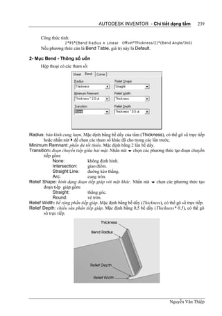 AUTODESK INVENTOR - Chi tiết dạng tấm                 239


      Công thức tính:

      Nếu phương thức cán là Bend Table, giá trị này là Default.

2- Mục Bend - Thông số uốn
      Hộp thoại có các tham số:




Radius: bán kính cung lượn. Mặc định bằng bề dầy của tấm (Thickness), có thể gõ số trực tiếp
        hoặc nhấn nút  để chọn các tham số khác đã cho trong các lần trước.
Minimum Remnant: phần dư tối thiểu. Mặc định bằng 2 lần bề dầy.
Transition: đoạn chuyển tiếp giữa hai mặt. Nhấn nút  chọn các phương thức tạo đoạn chuyển
        tiếp gồm:
             None:             không định hình.
             Intersection:     giao điểm.
             Straight Line:    đường kéo thẳng.
             Arc:              cung tròn.
Relief Shape: hình dạng đoạn tiếp giáp với mặt khác. Nhấn nút  chọn các phương thức tạo
        đoạn tiếp giáp gồm:
             Straight:         thẳng góc.
             Round:            vê tròn.
Relief Width: bề rộng phần tiếp giáp. Mặc định bằng bề dầy (Thickness), có thể gõ số trực tiếp.
Relief Depth: chiều sâu phần tiếp giáp. Mặc định bằng 0,5 bề dầy (Thickness* 0.5), có thể gõ
        số trực tiếp.




                                                                            Nguyễn Văn Thiệp
 