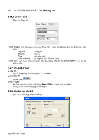240    AUTODESK INVENTOR - Chi tiết dạng tấm


3- Mục Corner - góc
      Gồm các thông số:




Reliet Shape: hình dạng đoạn tiếp giáp. Nhấn nút  chọn các phương thức tạo đoạn tiếp giáp
      gồm:
             Square:           vuông góc.
             Round:            vê tròn.
             Tear:             hình giọt nước.
             Trim to Bend:     cắt bỏ phần thừa đến mặt cong.
Relief Size: kích thước phần tiếp giáp. Mặc định bằng 4 lần bề dầy (Thickness* 4), có thể gõ
      số trực tiếp.

3.2.1.2 Lệnh Face
Ý NGHĨA:
    Tạo ra tấm phẳng từ hình vẽ phác 2D khép kín.
DẠNG LỆNH:
     Thanh lệnh:
GIẢI THÍCH:
     Để thực hiện được lệnh, phải dùng Sketch2D để vẽ một hình khép kín.
     Chúng ta xét các trường hợp có thể xảy ra.

1- Bắt đầu tạo tấm chủ thể
      Sau khi ra lệnh, hộp thoại xuất hiện:




Nguyễn Văn Thiệp
 