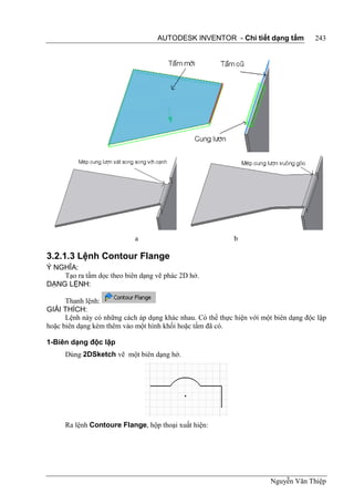 AUTODESK INVENTOR - Chi tiết dạng tấm              243




                            a                               b

3.2.1.3 Lệnh Contour Flange
Ý NGHĨA:
    Tạo ra tấm dọc theo biên dạng vẽ phác 2D hở.
DẠNG LỆNH:

      Thanh lệnh:
GIẢI THÍCH:
      Lệnh này có những cách áp dụng khác nhau. Có thể thực hiện với một biên dạng độc lập
hoặc biên dạng kèm thêm vào một hình khối hoặc tấm đã có.

1-Biên dạng độc lập
     Dùng 2DSketch vẽ một biên dạng hở.




     Ra lệnh Contoure Flange, hộp thoại xuất hiện:




                                                                        Nguyễn Văn Thiệp
 
