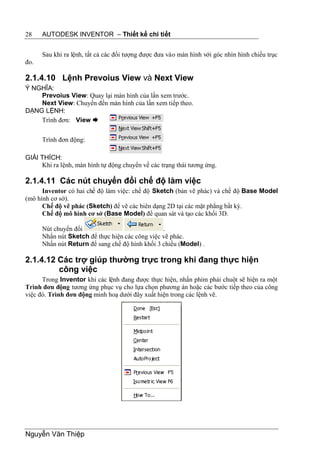 28    AUTODESK INVENTOR – Thiết kế chi tiết


      Sau khi ra lệnh, tất cả các đối tượng được đưa vào màn hình với góc nhìn hình chiếu trục
đo.

2.1.4.10 Lệnh Prevoius View và Next View
Ý NGHĨA:
    Prevoius View: Quay lại màn hình của lần xem trước.
    Next View: Chuyển đến màn hình của lần xem tiếp theo.
DẠNG LỆNH:
    Trình đơn: View 


      Trình đơn động:

GIẢI THÍCH:
     Khi ra lệnh, màn hình tự động chuyển về các trạng thái tương ứng.

2.1.4.11 Các nút chuyển đổi chế độ làm việc
      Inventor có hai chế độ làm việc: chế độ Sketch (bản vẽ phác) và chế độ Base Model
(mô hình cơ sở).
      Chế độ vẽ phác (Sketch) để vẽ các biên dạng 2D tại các mặt phẳng bất kỳ.
      Chế độ mô hình cơ sở (Base Model) để quan sát và tạo các khối 3D.

      Nút chuyển đổi                             .
      Nhấn nút Sketch để thực hiện các công việc vẽ phác.
      Nhấn nút Return để sang chế độ hình khối 3 chiều (Model) .

2.1.4.12 Các trợ giúp thường trực trong khi đang thực hiện
         công việc
      Trong Inventor khi các lệnh đang được thực hiện, nhấn phím phải chuột sẽ hiện ra một
Trình đơn động tương ứng phục vụ cho lựa chọn phương án hoặc các bước tiếp theo của công
việc đó. Trình đơn động minh hoạ dưới đây xuất hiện trong các lệnh vẽ.




Nguyễn Văn Thiệp
 