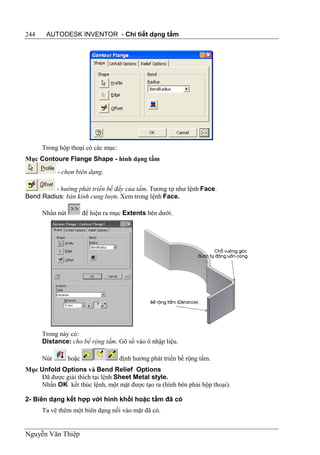 244    AUTODESK INVENTOR - Chi tiết dạng tấm




      Trong hộp thoại có các mục:
Mục Contoure Flange Shape - hình dạng tấm
            - chọn biên dạng.

         - hướng phát triển bề đầy của tấm. Tương tự như lệnh Face.
Bend Radius: bán kính cung lượn. Xem trong lệnh Face.

      Nhấn nút          để hiện ra mục Extents bên dưới.




      Trong này có:
      Distance: cho bề rộng tấm. Gõ số vào ô nhập liệu.

      Nút        hoặc                định hướng phát triển bề rộng tấm.
Mục Unfold Options và Bend Relief Options
     Đã được giải thích tại lệnh Sheet Metal style.
     Nhấn OK kết thúc lệnh, một mặt được tạo ra (hình bên phải hộp thoại).

2- Biên dạng kết hợp với hình khối hoặc tấm đã có
      Ta vẽ thêm một biên dạng nối vào mặt đã có.


Nguyễn Văn Thiệp
 