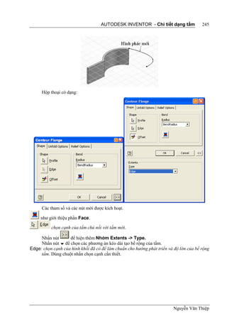 AUTODESK INVENTOR - Chi tiết dạng tấm              245




      Hộp thoại có dạng:




      Các tham số và các nút mới được kích hoạt.

     như giới thiệu phần Face.

          chọn cạnh của tấm chủ nối với tấm mới.

     Nhấn nút      để hiện thêm Nhóm Extents -> Type.
     Nhấn nút  để chọn các phương án kéo dài tạo bề rộng của tấm.
Edge: chọn cạnh của hình khối đã có để làm chuẩn cho hướng phát triển và độ lớn của bề rộng
     tấm. Dùng chuột nhấn chọn cạnh cần thiết.




                                                                        Nguyễn Văn Thiệp
 