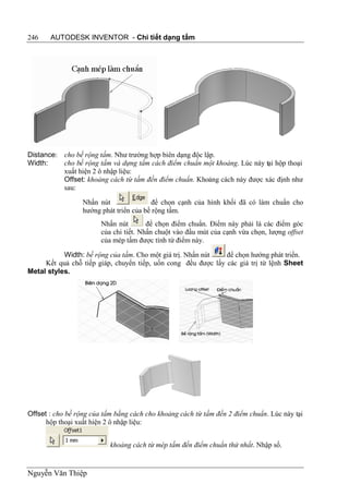 246    AUTODESK INVENTOR - Chi tiết dạng tấm




Distance: cho bề rộng tấm. Như trường hợp biên dạng độc lập.
Width:    cho bề rộng tấm và dựng tấm cách điểm chuẩn một khoảng. Lúc này tại hộp thoại
          xuất hiện 2 ô nhập liệu:
          Offset: khoảng cách từ tấm đến điểm chuẩn. Khoảng cách này được xác định như
          sau:

                  Nhấn nút               để chọn cạnh của hình khối đã có làm chuẩn cho
                  hướng phát triển của bề rộng tấm.
                        Nhấn nút        để chọn điểm chuẩn. Điểm này phải là các điểm góc
                        của chi tiết. Nhấn chuột vào đầu mút của cạnh vừa chọn, lượng offset
                        của mép tấm được tính từ điểm này.

           Width: bề rộng của tấm. Cho một giá trị. Nhấn nút   để chọn hướng phát triển.
     Kết quả chỗ tiếp giáp, chuyển tiếp, uốn cong đều được lấy các giá trị từ lệnh Sheet
Metal styles.




Offset : cho bề rộng của tấm bằng cách cho khoảng cách từ tấm đến 2 điểm chuẩn. Lúc này tại
      hộp thoại xuất hiện 2 ô nhập liệu:


                           khoảng cách từ mép tấm đến điểm chuẩn thứ nhất. Nhập số.


Nguyễn Văn Thiệp
 