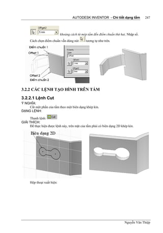 AUTODESK INVENTOR - Chi tiết dạng tấm             247



                             khoảng cách từ mép tấm đến điểm chuẩn thứ hai. Nhập số.
      Cách chọn điểm chuẩn vẫn dùng nút        tương tự như trên.




3.2.2 CÁC LỆNH TẠO HÌNH TRÊN TẤM
3.2.2.1 Lệnh Cut
Ý NGHĨA:
    Cắt một phần của tấm theo một biên dạng khép kín.
DẠNG LỆNH:

     Thanh lệnh:
GIẢI THÍCH:
     Để thực hiện được lệnh này, trên mặt của tấm phải có biên dạng 2D khép kín.




      Hộp thoại xuất hiện:




                                                                          Nguyễn Văn Thiệp
 