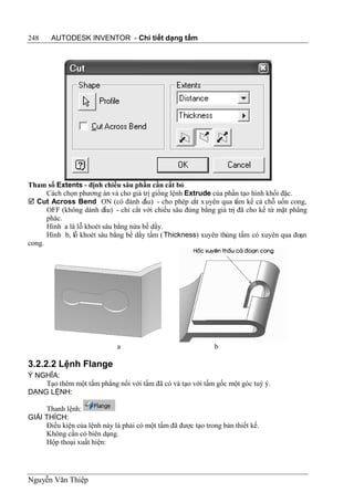 248    AUTODESK INVENTOR - Chi tiết dạng tấm




Tham số Extents - định chiều sâu phần cần cắt bỏ
      Cách chọn phương án và cho giá trị giống lệnh Extrude của phần tạo hình khối đặc.
 Cut Across Bend ON (có đánh d        ấu) - cho phép cắt x uyên qua tấm kể cả chỗ uốn cong,
      OFF (không dánh dấu) - chỉ cắt với chiều sâu đúng bằng giá trị đã cho kể từ mặt phẳng
      phác.
      Hình a là lỗ khoét sâu bằng nửa bề dầy.
      Hình b, lỗ khoét sâu bằng bề dầy tấm ( Thickness) xuyên thủng tấm có xuyên qua đoạn
cong.




                              a                               b

3.2.2.2 Lệnh Flange
Ý NGHĨA:
    Tạo thêm một tấm phẳng nối với tấm đã có và tạo với tấm gốc một góc tuỳ ý.
DẠNG LỆNH:

     Thanh lệnh:
GIẢI THÍCH:
     Điều kiện của lệnh này là phải có một tấm đã được tạo trong bản thiết kế.
     Không cần có biên dạng.
     Hộp thoại xuất hiện:




Nguyễn Văn Thiệp
 