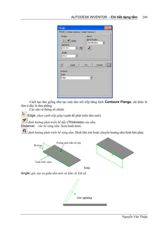 AUTODESK INVENTOR - Chi tiết dạng tấm               249




      Cách tạo tấm giống như tạo một tấm nối tiếp bằng lệnh Contoure Flange, chỉ khác là
tấm ở đây là tấm phẳng.
      Các nút và thông số chính:
    Edge: chọn cạnh tiếp giáp (cạnh để phát triển tấm mới).

     định hướng phát triển bề dầy (Thickness) của tấm.
Distance: cho bề rộng tấm. Xem hình dưới.
     định hướng phát triển bề rộng tấm. Hình bên trái hoặc chuyển hướng như hình bên phải.




                                             hoặc
Angle: góc tạo ra giữa tấm mới và tấm cũ. Gõ số.




                                                                         Nguyễn Văn Thiệp
 