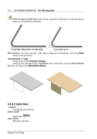 250    AUTODESK INVENTOR - Chi tiết dạng tấm



      Bend Tangent to Side Face: nhấn nút này cung lượn sẽ tiếp tuyến với mặt mép tấm cũ,
      ngược lại, cung không bị ràng buộc.




Bend Radius: bán kính cung lư n . Mặc định là bằng giá trị BendRadius cho trong Style,
                              ợ
     nhưng có thể gõ số khác.
Nhóm Extents -> Type
      Tương tự như ở lệnh Contoure Flange.
      Chúng ta luôn nhớ rằng bề dầy (Thickness) tấm và bán kính cung lượn (Bend Radius)
đều được xác định ở lệnh Sheet Metal Styles.




3.2.2.3 Lệnh Hem
Ý NGHĨA:
    Tạo nếp gấp theo mép tấm.
DẠNG LỆNH:

     Thanh lệnh:
GIẢI THÍCH:
     Hộp thoại xuất hiện:




Nguyễn Văn Thiệp
 