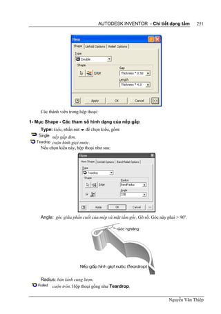 AUTODESK INVENTOR - Chi tiết dạng tấm        251




     Các thành viên trong hộp thoại:

1- Mục Shape - Các tham số hình dạng của nếp gấp
     Type: kiểu, nhấn nút  để chọn kiểu, gồm:
          nếp gấp đơn.
          cuộn hình giọt nước.
     Nếu chọn kiểu này, hộp thoại như sau:




     Angle: góc giữa phần cuối của mép và mặt tấm gốc. Gõ số. Góc này phải > 90o.




     Radius: bán kính cung lượn.
          cuộn tròn. Hộp thoại gống như Teardrop.

                                                                       Nguyễn Văn Thiệp
 