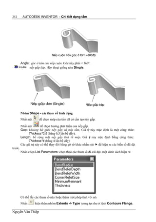 252       AUTODESK INVENTOR - Chi tiết dạng tấm




         Angle: góc ở tâm của nếp cuộn. Góc này phải < 360o.
               nếp gấp kép. Hộp thoại giống như Single.




         Nhóm Shape - các tham số hình dạng
         Nhấn nút      để chọn mép của tấm đã có cần tạo nếp gấp.

         Nhấn nút        để chọn hướng phát triển của nếp gấp.
         Gap: khoảng hở giữa nếp gấp và mặt tấm. Giá tr này mặc định là một công thức:
                                                             ị
               Thickess*0.5 (bằng 0,5 lần bề dầy).
         Length: bề rộng mặt nếp gấp tính từ mép. Giá tr này mặc định bằng công thức:
                                                               ị
               Thickess*4 (bằng 4 lần bề dầy).
         Các giá trị này có thể thay đổi bằng gõ số khác nhấn nút  để hiện ra các biến số đã dặt
trước.
         Nhấn chọn List Parameters: chọn theo các tham số đã cài đặt, một danh sách hiện ra:




         Có thể lấy các tham số này hoặc thêm một phép tính với nó.
         Nhấn       hiện thêm nhóm Extents -> Type tương tự như ở lệnh Contoure Flange.

Nguyễn Văn Thiệp
 